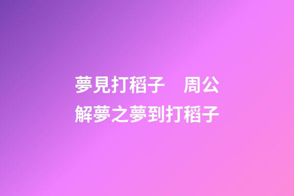夢見打稻子　周公解夢之夢到打稻子